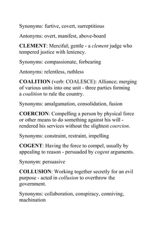 Synonyms: furtive, covert, surreptitious
Antonyms: overt, manifest, above-board
CLEMENT: Merciful; gentle - a clement judge who
tempered justice with leniency.
Synonyms: compassionate, forbearing
Antonyms: relentless, ruthless
COALITION (verb: COALESCE): Alliance; merging
of various units into one unit - three parties forming
a coalition to rule the country.
Synonyms: amalgamation, consolidation, fusion
COERCION: Compelling a person by physical force
or other means to do something against his will -
rendered his services without the slightest coercion.
Synonyms: constraint, restraint, impelling
COGENT: Having the force to compel, usually by
appealing to reason - persuaded by cogent arguments.
Synonym: persuasive
COLLUSION: Working together secretly for an evil
purpose - acted in collusion to overthrow the
government.
Synonyms: collaboration, conspiracy, conniving,
machination
 