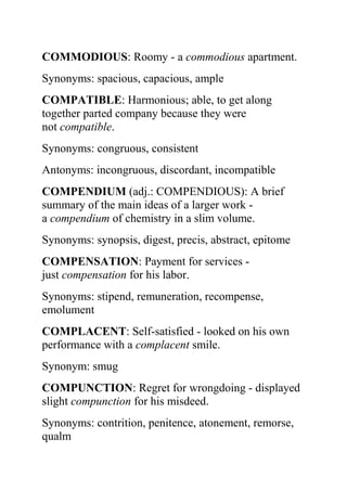 COMMODIOUS: Roomy - a commodious apartment.
Synonyms: spacious, capacious, ample
COMPATIBLE: Harmonious; able, to get along
together parted company because they were
not compatible.
Synonyms: congruous, consistent
Antonyms: incongruous, discordant, incompatible
COMPENDIUM (adj.: COMPENDIOUS): A brief
summary of the main ideas of a larger work -
a compendium of chemistry in a slim volume.
Synonyms: synopsis, digest, precis, abstract, epitome
COMPENSATION: Payment for services -
just compensation for his labor.
Synonyms: stipend, remuneration, recompense,
emolument
COMPLACENT: Self-satisfied - looked on his own
performance with a complacent smile.
Synonym: smug
COMPUNCTION: Regret for wrongdoing - displayed
slight compunction for his misdeed.
Synonyms: contrition, penitence, atonement, remorse,
qualm
 