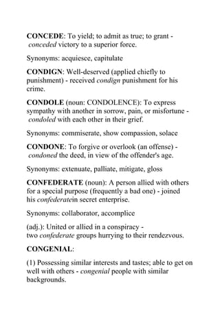CONCEDE: To yield; to admit as true; to grant -
conceded victory to a superior force.
Synonyms: acquiesce, capitulate
CONDIGN: Well-deserved (applied chiefly to
punishment) - received condign punishment for his
crime.
CONDOLE (noun: CONDOLENCE): To express
sympathy with another in sorrow, pain, or misfortune -
 condoled with each other in their grief.
Synonyms: commiserate, show compassion, solace
CONDONE: To forgive or overlook (an offense) -
condoned the deed, in view of the offender's age.
Synonyms: extenuate, palliate, mitigate, gloss
CONFEDERATE (noun): A person allied with others
for a special purpose (frequently a bad one) - joined
his confederatein secret enterprise.
Synonyms: collaborator, accomplice
(adj.): United or allied in a conspiracy -
two confederate groups hurrying to their rendezvous.
CONGENIAL:
(1) Possessing similar interests and tastes; able to get on
well with others - congenial people with similar
backgrounds.
 