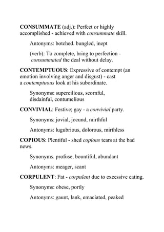 CONSUMMATE (adj.): Perfect or highly
accomplished - achieved with consummate skill.
    Antonyms: botched. bungled, inept
    (verb): To complete, bring to perfection -
     consummated the deal without delay.
CONTEMPTUOUS: Expressive of contempt (an
emotion involving anger and disgust) - cast
a contemptuous look at his subordinate.
    Synonyms: supercilious, scornful,
    disdainful, contumelious
CONVIVIAL: Festive; gay - a convivial party.
    Synonyms: jovial, jocund, mirthful
    Antonyms: lugubrious, dolorous, mirthless
COPIOUS: Plentiful - shed copious tears at the bad
news.
    Synonyms. profuse, bountiful, abundant
    Antonyms: meager, scant
CORPULENT: Fat - corpulent due to excessive eating.
    Synonyms: obese, portly
    Antonyms: gaunt, lank, emaciated, peaked
 