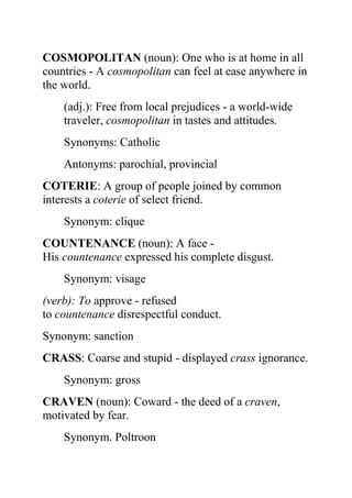 COSMOPOLITAN (noun): One who is at home in all
countries - A cosmopolitan can feel at ease anywhere in
the world.
    (adj.): Free from local prejudices - a world-wide
    traveler, cosmopolitan in tastes and attitudes.
    Synonyms: Catholic
    Antonyms: parochial, provincial
COTERIE: A group of people joined by common
interests a coterie of select friend.
    Synonym: clique
COUNTENANCE (noun): A face -
His countenance expressed his complete disgust.
    Synonym: visage
(verb): To approve - refused
to countenance disrespectful conduct.
Synonym: sanction
CRASS: Coarse and stupid - displayed crass ignorance.
    Synonym: gross
CRAVEN (noun): Coward - the deed of a craven,
motivated by fear.
    Synonym. Poltroon
 