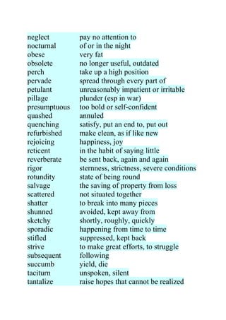 neglect        pay no attention to
nocturnal      of or in the night
obese          very fat
obsolete       no longer useful, outdated
perch          take up a high position
pervade        spread through every part of
petulant       unreasonably impatient or irritable
pillage        plunder (esp in war)
presumptuous   too bold or self-confident
quashed        annuled
quenching      satisfy, put an end to, put out
refurbished    make clean, as if like new
rejoicing      happiness, joy
reticent       in the habit of saying little
reverberate    be sent back, again and again
rigor          sternness, strictness, severe conditions
rotundity      state of being round
salvage        the saving of property from loss
scattered      not situated together
shatter        to break into many pieces
shunned        avoided, kept away from
sketchy        shortly, roughly, quickly
sporadic       happening from time to time
stifled        suppressed, kept back
strive         to make great efforts, to struggle
subsequent     following
succumb        yield, die
taciturn       unspoken, silent
tantalize      raise hopes that cannot be realized
 