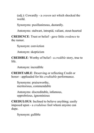 (adj.): Cowardly - a craven act which shocked the
    world.
    Synonyms: pusillanimous, dastardly.
    Antonyms: stalwart, intrepid, valiant, stout-hearted
CREDENCE: Trust or belief - gave little credence to
the rumor.
    Synonym: conviction
    Antonym: skepticism
CREDIBLE: Worthy of belief - a credible story, true to
life.
    Antonym: incredible
CREDITABLE: Deserving or reflecting Credit or
honor - applauded for his creditable performance.
    Synonyms: praiseworthy,
    meritorious, commendable
    Antonyms: discreditable, infamous,
    opprobrious, ignominious
CREDULOUS: Inclined to believe anything; easily
imposed upon - a credulous fool whom anyone can
dupe.
    Synonym: gullible
 