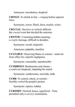 Antonyms: incredulous, skeptical
CRINGE: To shrink in fear - cringing before superior
force.
    Synonyms, cower, flinch, fawn, truckle, wince
CRUCIAL: Decisive or critical; difficult -
the crucial event that decided the outcome.
CRYPTIC: Containing hidden meaning -
a cryptic message, difficult to decipher.
    Synonyms: occult, enigmatic
    Antonyms: palpable, manifest
CULPABLE: Deserving blame or censure - removed
from office for culpable negligence.
    Synonyms: censurable, reprehensible
CUMBROUS: Burdensome and clumsy -
a cumbrous knapsack, impeding his march.
    Synonyms: cumbersome, unwieldy, bulk
CURB: To control, check, or restrain -
forcibly curbed the people's protest.
    Synonyms: repress, subdue
CURSORY: Hurried; hence, superficial - Time
permitted only a cursory examination.
 