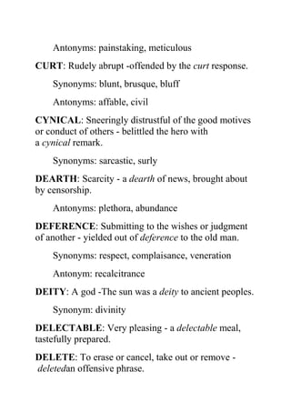 Antonyms: painstaking, meticulous
CURT: Rudely abrupt -offended by the curt response.
    Synonyms: blunt, brusque, bluff
    Antonyms: affable, civil
CYNICAL: Sneeringly distrustful of the good motives
or conduct of others - belittled the hero with
a cynical remark.
    Synonyms: sarcastic, surly
DEARTH: Scarcity - a dearth of news, brought about
by censorship.
    Antonyms: plethora, abundance
DEFERENCE: Submitting to the wishes or judgment
of another - yielded out of deference to the old man.
    Synonyms: respect, complaisance, veneration
    Antonym: recalcitrance
DEITY: A god -The sun was a deity to ancient peoples.
    Synonym: divinity
DELECTABLE: Very pleasing - a delectable meal,
tastefully prepared.
DELETE: To erase or cancel, take out or remove -
deletedan offensive phrase.
 
