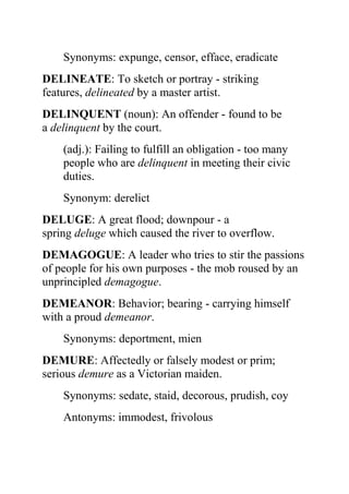 Synonyms: expunge, censor, efface, eradicate
DELINEATE: To sketch or portray - striking
features, delineated by a master artist.
DELINQUENT (noun): An offender - found to be
a delinquent by the court.
    (adj.): Failing to fulfill an obligation - too many
    people who are delinquent in meeting their civic
    duties.
    Synonym: derelict
DELUGE: A great flood; downpour - a
spring deluge which caused the river to overflow.
DEMAGOGUE: A leader who tries to stir the passions
of people for his own purposes - the mob roused by an
unprincipled demagogue.
DEMEANOR: Behavior; bearing - carrying himself
with a proud demeanor.
    Synonyms: deportment, mien
DEMURE: Affectedly or falsely modest or prim;
serious demure as a Victorian maiden.
    Synonyms: sedate, staid, decorous, prudish, coy
    Antonyms: immodest, frivolous
 