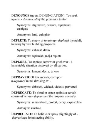 DENOUNCE (noun: DENUNCIATION): To speak
against - denounced by the press as a traitor.
    Synonyms: stigmatize, censure, reprehend,
    castigate
    Antonyms: laud, eulogize
DEPLETE: To empty or to use up - depleted the public
treasury by vast building programs.
    Synonyms: exhaust, drain
    Antonyms: replenish; (adj.) replete
DEPLORE: To express sorrow or grief over - a
lamentable situation deplored by all parties.
    Synonyms: lament, decry, grieve
DEPRAVED: Of low morals; corrupt -
a depraved mind, devising evil.
    Synonyms: debased, wicked, vicious, perverted
DEPRECATE: To plead or argue against a certain
course of action - deprecated the proposal severely.
    Synonyms: remonstrate, protest, decry, expostulate
    Antonym: sanction
DEPRECIATE: To belittle or speak slightingly of -
depreciated John's acting ability.
 