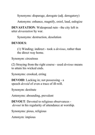 Synonyms: disparage, derogate (adj. derogatory)
    Antonyms: enhance, magnify, extol, laud, eulogize
DEVASTATION: Widespread ruin - the city left in
utter devastation by war.
    Synonyms: destruction, desolation
DEVIOUS:
    (1) Winding; indirect - took a devious, rather than
    the direct way home.
Synonym: circuitous
(2) Straying from the right course - used devious means
to attain his wicked ends.
Synonyms: crooked, erring
DEVOID: Lacking in; not possessing - a
speech devoid of even a trace of ill-will.
Synonym: destitute
Antonyms: abounding, prevalent
DEVOUT: Devoted to religious observances -
devout in his regularity of attendance at worship.
Synonyms: pious, religious
Antonym: impious
 