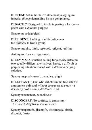 DICTUM: Art authoritative statement; a saying-an
imperial dictum demanding instant compliance.
DIDACTIC: Designed to teach, imparting a lesson - a
poem with a didactic purpose.
Synonym: pedagogical
DIFFIDENT: Lacking in self-confidence-
too diffident to lead a group.
Synonyms: shy, timid, reserved, reticent, retiring
Antonyms: forward, aggressive
DILEMMA: A situation calling for a choice between
two equally difficult alternatives; hence, a difficult or
perplexing situation - faced with a dilemma defying
solution.
Synonyms:predicament, quandary, plight
DILETTANTE: One who dabbles in the fine arts for
amusement only and without concentrated study - a
doctor by profession, a dilettante in art.
Synonyms:amateur, connoisseur
DISCONCERT: To confuse; to embarrass -
disconcerted by his suspicious stare.
Synonyms:perturb, discomfit, discompose, abash,
disquiet, fluster
 