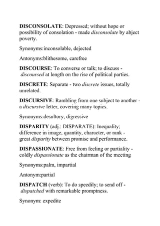 DISCONSOLATE: Depressed; without hope or
possibility of consolation - made disconsolate by abject
poverty.
Synonyms:inconsolable, dejected
Antonyms:blithesome, carefree
DISCOURSE: To converse or talk; to discuss -
discoursed at length on the rise of political parties.
DISCRETE: Separate - two discrete issues, totally
unrelated.
DISCURSIVE: Rambling from one subject to another -
a discursive letter, covering many topics.
Synonyms:desultory, digressive
DISPARITY (adj.: DISPARATE): Inequality;
difference in image, quantity, character, or rank -
great disparity between promise and performance.
DISPASSIONATE: Free from feeling or partiality -
coldly dispassionate as the chairman of the meeting
Synonyms:palm, impartial
Antonym:partial
DISPATCH (verb): To do speedily; to send off -
dispatched with remarkable promptness.
Synonym: expedite
 
