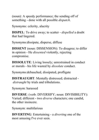 (noun): A speedy performance; the sending off of
something - done with all possible dispatch.
Synonyms: celerity, alacrity
DISPEL: To drive away; to scatter - dispelled a doubt
that had lingered.
Synonyms:dissipate, disperse, diffuse
DISSENT (noun: DISSENSION): To disagree; to differ
in opinion - He dissented violently, rejecting
compromise.
DISSOLUTE: Living loosely; unrestrained in conduct
or morals - his life wasted by dissolute conduct.
Synonyms:debauched, dissipated, profligate
DISTRAUGHT: Mentally distressed; distracted -
distraught by trials and tribulations.
Synonym: harassed
DIVERSE: (verb: DIVERSIFY; noun: DIVISIBILITY):
Varied; different - two diverse characters; one candid,
the other insincere.
Synonym: multifarious
DIVERTING: Entertaining - a diverting one of the
most amusing I've ever seen.
 