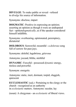 DIVULGE: To make public or reveal - refused
to divulge his source of information.
Synonyms: disclose, impart
DOGMATIC: Positive in expressing an opinion;
asserting an opinion as though it were an undisputed
fact - spokendogmatically, as if the speaker considered
himself infallible.
Synonyms: overbearing, opinionated, peremptory,
dictatorial
DOLOROUS: Sorrowful; mournful - a dolorous song
full of sorrow for past joys.
Synonyms: doleful, lugubrious, grievous
Antonyms: jocund, blithe, mirthful
DYNAMIC: Forceful - possessed dynamic energy,
tireless and powerful.
Synonym: energetic
Antonyms: static, inert, dormant, torpid, sluggish,
quiescent
ECCLESIASTIC (adj.): Pertaining to the clergy or the
church - recognized as an authority
in ecclesiastic matters. Antonyms: secular, lay
(noun): A clergyman - an ecclesiastic of liberal views.
 