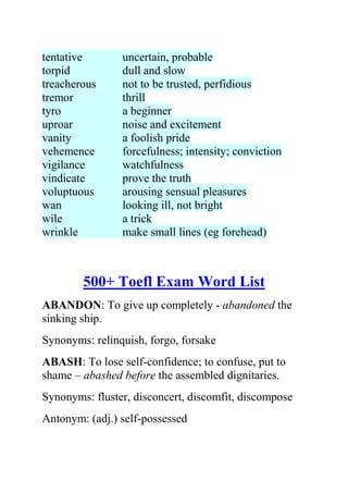 tentative       uncertain, probable
torpid          dull and slow
treacherous     not to be trusted, perfidious
tremor          thrill
tyro            a beginner
uproar          noise and excitement
vanity          a foolish pride
vehemence       forcefulness; intensity; conviction
vigilance       watchfulness
vindicate       prove the truth
voluptuous      arousing sensual pleasures
wan             looking ill, not bright
wile            a trick
wrinkle         make small lines (eg forehead)



        500+ Toefl Exam Word List
ABANDON: To give up completely - abandoned the
sinking ship.
Synonyms: relinquish, forgo, forsake
ABASH: To lose self-confidence; to confuse, put to
shame – abashed before the assembled dignitaries.
Synonyms: fluster, disconcert, discomfit, discompose
Antonym: (adj.) self-possessed
 