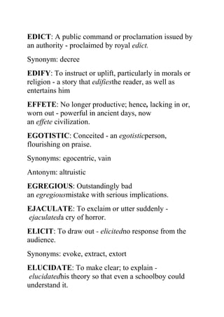 EDICT: A public command or proclamation issued by
an authority - proclaimed by royal edict.
Synonym: decree
EDIFY: To instruct or uplift, particularly in morals or
religion - a story that edifiesthe reader, as well as
entertains him
EFFETE: No longer productive; hence, lacking in or,
worn out - powerful in ancient days, now
an effete civilization.
EGOTISTIC: Conceited - an egotisticperson,
flourishing on praise.
Synonyms: egocentric, vain
Antonym: altruistic
EGREGIOUS: Outstandingly bad
an egregiousmistake with serious implications.
EJACULATE: To exclaim or utter suddenly -
ejaculateda cry of horror.
ELICIT: To draw out - elicitedno response from the
audience.
Synonyms: evoke, extract, extort
ELUCIDATE: To make clear; to explain -
 elucidatedhis theory so that even a schoolboy could
understand it.
 