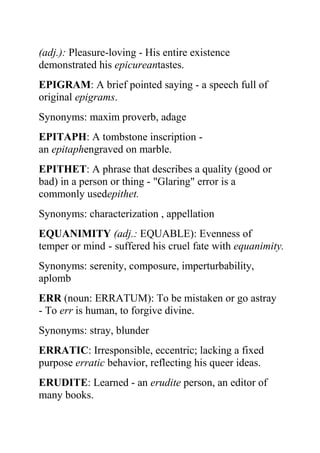 (adj.): Pleasure-loving - His entire existence
demonstrated his epicureantastes.
EPIGRAM: A brief pointed saying - a speech full of
original epigrams.
Synonyms: maxim proverb, adage
EPITAPH: A tombstone inscription -
an epitaphengraved on marble.
EPITHET: A phrase that describes a quality (good or
bad) in a person or thing - "Glaring" error is a
commonly usedepithet.
Synonyms: characterization , appellation
EQUANIMITY (adj.: EQUABLE): Evenness of
temper or mind - suffered his cruel fate with equanimity.
Synonyms: serenity, composure, imperturbability,
aplomb
ERR (noun: ERRATUM): To be mistaken or go astray
- To err is human, to forgive divine.
Synonyms: stray, blunder
ERRATIC: Irresponsible, eccentric; lacking a fixed
purpose erratic behavior, reflecting his queer ideas.
ERUDITE: Learned - an erudite person, an editor of
many books.
 