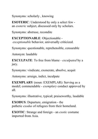 Synonyms: scholarly , knowing
ESOTERIC: Understood by only a select few -
an esoteric subject, discussed only by scholars.
Synonyms: abstruse, recondite
EXCEPTIONABLE: Objectionable -
exceptionable behavior, universally criticized.
Synonyms: questionable, reprehensible, censurable
Antonym: laudable
EXCULPATE: To free from blame - exculpated by a
jury.
Synonyms: vindicate, exonerate, absolve, acquit
Antonyms: arraign, indict, inculpate
EXEMPLARY (noun: EXEMPLAR): Serving as a
model; commendable - exemplary conduct approved by
all.
Synonyms: illustrative, typical; praiseworthy, laudable
EXODUS: Departure, emigration - the
pathetic exodus of refugees from their homeland.
EXOTIC: Strange and foreign - an exotic costume
imported from Asia.
 