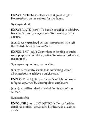 EXPATIATE: To speak or write at great length -
He expatiated on the subject for two hours.
Synonym: dilate
EXPATRIATE (verb): To banish or exile; to withdraw
from one's country - expatriated for treachery to his
country.
(noun): An expatriated person - expatriates who left
the United States to live in Paris.
EXPEDIENT (adj.): Convenient in helping to attain
some purpose - found it expedient to maintain silence at
that moment.
Synonyms: opportune, seasonable
(noun): A means to accomplish something - tried
all expedients to achieve a quick result.
EXPLOIT (verb): To use for one's selfish purpose –
refugees exploited by unscrupulous employers.
(noun): A brilliant deed - lauded for his exploits in
science.
Synonym: feat
EXPOUND (noun: EXPOSITION): To set forth in
detail; to explain - expounded his theory in a learned
article.
 