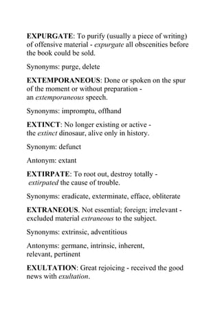 EXPURGATE: To purify (usually a piece of writing)
of offensive material - expurgate all obscenities before
the book could be sold.
Synonyms: purge, delete
EXTEMPORANEOUS: Done or spoken on the spur
of the moment or without preparation -
an extemporaneous speech.
Synonyms: impromptu, offhand
EXTINCT: No longer existing or active -
the extinct dinosaur, alive only in history.
Synonym: defunct
Antonym: extant
EXTIRPATE: To root out, destroy totally -
extirpated the cause of trouble.
Synonyms: eradicate, exterminate, efface, obliterate
EXTRANEOUS. Not essential; foreign; irrelevant -
excluded material extraneous to the subject.
Synonyms: extrinsic, adventitious
Antonyms: germane, intrinsic, inherent,
relevant, pertinent
EXULTATION: Great rejoicing - received the good
news with exultation.
 