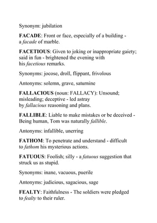 Synonym: jubilation
FACADE: Front or face, especially of a building -
a facade of marble.
FACETIOUS: Given to joking or inappropriate gaiety;
said in fun - brightened the evening with
his facetious remarks.
Synonyms: jocose, droll, flippant, frivolous
Antonyms: solemn, grave, saturnine
FALLACIOUS (noun: FALLACY): Unsound;
misleading; deceptive - led astray
by fallacious reasoning and plans.
FALLIBLE: Liable to make mistakes or be deceived -
Being human, Tom was naturally fallible.
Antonyms: infallible, unerring
FATHOM: To penetrate and understand - difficult
to fathom his mysterious actions.
FATUOUS: Foolish; silly - a fatuous suggestion that
struck us as stupid.
Synonyms: inane, vacuous, puerile
Antonyms: judicious, sagacious, sage
FEALTY: Faithfulness - The soldiers were pledged
to fealty to their ruler.
 