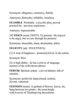 Synonyms: allegiance, constancy, fidelity
Antonyms: disloyalty; infidelity, treachery
FEASIBLE: Workable - a feasible plan, proved
practical by - previous experience.
Antonym: impracticable
245 FEIGN (noun: FEINT): To pretend - He feigned
to be angry, but we saw through his pretense.
Synonyms: dissemble, sham, dissimulate, affect
FELICITY (adj.: FELICITOUS):
(1) A state of happiness - promoted felicity in the nation.
Synonym: bliss
(2) A high ability - lie has a felicity of language,
mastery of the well-chosen phrase.
FERVID: Spirited; ardent - a fervid debater, full of
emotion.
Synonyms: perfervid, impassioned, zealous,
fervent, vehement
FESTOON (noun): A garland of flowers, leaves, etc.
hung between two points - the room bright
with festoons of Thanksgiving decorations.
 