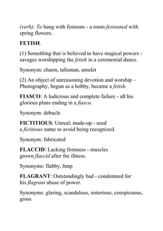 (verb): To hang with festoons - a room festooned with
spring flowers.
FETISH.
(1) Something that is believed to have magical powers -
savages worshipping the fetish in a ceremonial dance.
Synonym: charm, talisman, amulet
(2) An object of unreasoning devotion and worship –
Photography, begun as a hobby, became a fetish.
FIASCO: A ludicrous and complete failure - all his
glorious plans ending in a fiasco.
Synonym: debacle
FICTITIOUS: Unreal; made-up - used
a fictitious name to avoid being recognized.
Synonym: fabricated
FLACCID: Lacking firmness - muscles
grown flaccid after the illness.
Synonyms: flabby, limp
FLAGRANT: Outstandingly bad - condemned for
his flagrant abuse of power.
Synonyms: glaring, scandalous, notorious, conspicuous,
gross
 