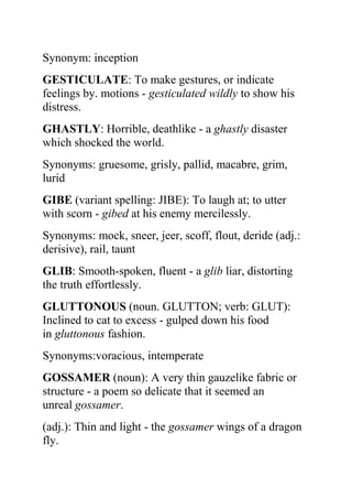 Synonym: inception
GESTICULATE: To make gestures, or indicate
feelings by. motions - gesticulated wildly to show his
distress.
GHASTLY: Horrible, deathlike - a ghastly disaster
which shocked the world.
Synonyms: gruesome, grisly, pallid, macabre, grim,
lurid
GIBE (variant spelling: JIBE): To laugh at; to utter
with scorn - gibed at his enemy mercilessly.
Synonyms: mock, sneer, jeer, scoff, flout, deride (adj.:
derisive), rail, taunt
GLIB: Smooth-spoken, fluent - a glib liar, distorting
the truth effortlessly.
GLUTTONOUS (noun. GLUTTON; verb: GLUT):
Inclined to cat to excess - gulped down his food
in gluttonous fashion.
Synonyms:voracious, intemperate
GOSSAMER (noun): A very thin gauzelike fabric or
structure - a poem so delicate that it seemed an
unreal gossamer.
(adj.): Thin and light - the gossamer wings of a dragon
fly.
 
