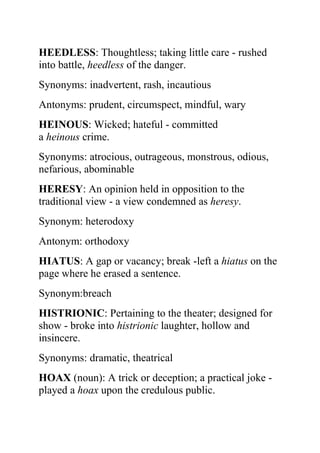 HEEDLESS: Thoughtless; taking little care - rushed
into battle, heedless of the danger.
Synonyms: inadvertent, rash, incautious
Antonyms: prudent, circumspect, mindful, wary
HEINOUS: Wicked; hateful - committed
a heinous crime.
Synonyms: atrocious, outrageous, monstrous, odious,
nefarious, abominable
HERESY: An opinion held in opposition to the
traditional view - a view condemned as heresy.
Synonym: heterodoxy
Antonym: orthodoxy
HIATUS: A gap or vacancy; break -left a hiatus on the
page where he erased a sentence.
Synonym:breach
HISTRIONIC: Pertaining to the theater; designed for
show - broke into histrionic laughter, hollow and
insincere.
Synonyms: dramatic, theatrical
HOAX (noun): A trick or deception; a practical joke -
played a hoax upon the credulous public.
 