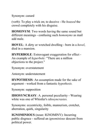 Synonym: canard
(verb): To play a trick on; to deceive - He hoaxed the
crowd completely with his disguise.
HOMONYM: Two words having the same sound but
different meanings - confusing such homonyms as mail
add male.
HOVEL: A dirty or wretched dwelling - born in a hovel,
died in a mansion.
HYPERBOLE: Extravagant exaggeration for effect -
An example of hyperbole: "There are a million
objections to the project."
Synonym: overstatement
Antonym: understatement
HYPOTHESIS: An assumption made for the sake of
argument - worked from a fantastic hypothesis.
Synonym: supposition
IDIOSYNCRASY: A. personal peculiarity - Wearing
white was one of Whistler's idiosyncrasies.
Synonyms: eccentricity, foible, mannerism, crotchet,
aberration, quirk, singularity
IGNOMINIOUS (noun: IGNOMINY): Incurring
public disgrace - suffered an ignominious descent from
political power.
 