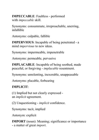 IMPECCABLE: Faultless - performed
with impeccable skill.
Synonyms: consummate, irreproachable, unerring,
infallible
Antonyms: culpable, fallible
IMPERVIOUS: Incapable of being penetrated - a
mind impervious to new ideas.
Synonyms: impermeable, impenetrable
Antonyms: permeable, pervasive
IMPLACABLE: Incapable of being soothed, made
peaceful, or forgiving - implacable resentment.
Synonyms: unrelenting, inexorable, unappeasable
Antonyms: placable, forbearing
IMPLICIT:
(1) Implied but not clearly expressed -
an implicit agreement.
(2) Unquestioning - implicit confidence.
Synonyms: tacit, implied
Antonym: explicit
IMPORT (noun): Meaning; significance or importance
- a matter of great import.
 