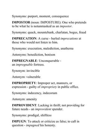 Synonyms: purport, moment, consequence
IMPOSTOR (noun: IMPOSTURE): One who pretends
to be what he is notunmasked as an impostor.
Synonyms: quack, mountebank, charlatan, bogus, fraud
IMPRECATION: A curse - hurled imprecations at
those who would not listen to him.
Synonyms: execration, malediction, anathema
Antonyms: benediction, benison
IMPREGNABLE: Unconquerable -
an impregnable fortress.
Synonym: invincible
Antonym: vulnerable
IMPROPRIETY: Improper act, manners, or
expression - guilty of impropriety in public office.
Synonyms: indecency, indecorum
Antonym: amenity
IMPROVIDENT: Lacking in thrift; not providing for
future needs - an improvident spender.
Synonyms: prodigal, shiftless
IMPUGN: To attack or criticize as false; to call in
question - impugned his honesty.
 