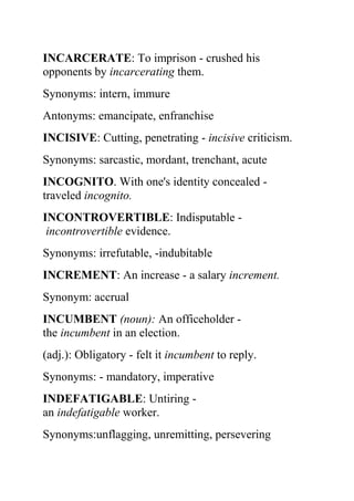 INCARCERATE: To imprison - crushed his
opponents by incarcerating them.
Synonyms: intern, immure
Antonyms: emancipate, enfranchise
INCISIVE: Cutting, penetrating - incisive criticism.
Synonyms: sarcastic, mordant, trenchant, acute
INCOGNITO. With one's identity concealed -
traveled incognito.
INCONTROVERTIBLE: Indisputable -
 incontrovertible evidence.
Synonyms: irrefutable, -indubitable
INCREMENT: An increase - a salary increment.
Synonym: accrual
INCUMBENT (noun): An officeholder -
the incumbent in an election.
(adj.): Obligatory - felt it incumbent to reply.
Synonyms: - mandatory, imperative
INDEFATIGABLE: Untiring -
an indefatigable worker.
Synonyms:unflagging, unremitting, persevering
 