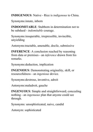 INDIGENOUS: Native - Rice is indigenous to China.
Synonyms:innate, inborn
INDOOMITABLE: Stubborn in determination not to
be subdued - indomitable courage.
Synonyms:insuperable, irrepressible, invincible,
unyielding
Antonyms:tractable, amenable, docile, submissive
INFERENCE: A conclusion reached by reasoning
from data or premises - an inference drawn from his
remarks.
Synonyms:deduction, implication
INGENIOUS: Demonstrating originality, skill, or
resourcefulness - an ingenious device.
Synonyms:dextrous, inventive, adroit
Antonyms:maladroit, gauche
INGENUOUS: Simple and straightforward; concealing
nothing - an ingenuous plan that anyone could see
through.
Synonyms: unsophisticated, naive, candid
Antonym: sophisticated
 