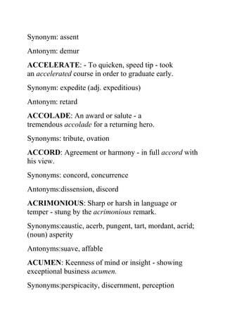 Synonym: assent
Antonym: demur
ACCELERATE: - To quicken, speed tip - took
an accelerated course in order to graduate early.
Synonym: expedite (adj. expeditious)
Antonym: retard
ACCOLADE: An award or salute - a
tremendous accolade for a returning hero.
Synonyms: tribute, ovation
ACCORD: Agreement or harmony - in full accord with
his view.
Synonyms: concord, concurrence
Antonyms:dissension, discord
ACRIMONIOUS: Sharp or harsh in language or
temper - stung by the acrimonious remark.
Synonyms:caustic, acerb, pungent, tart, mordant, acrid;
(noun) asperity
Antonyms:suave, affable
ACUMEN: Keenness of mind or insight - showing
exceptional business acumen.
Synonyms:perspicacity, discernment, perception
 