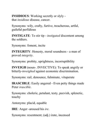 INSIDIOUS: Working secretly or slyly -
that insidious disease, cancer.
Synonyms: wily, crafty, furtive, treacherous, artful,
guileful perfidious
INSTIGATE: To stir tip - instigated discontent among
the soldiers.
Synonyms: foment, incite
INTEGRITY: Honesty, moral soundness - a man of
proved integrity.
Synonyms: probity, uprightness, incorruptibility
INVEIGH (noun-. INVECTIVE): To speak angrily or
bitterly-inveighed against economic discrimination.
Synonyms: rail, denounce, fulminate, vituperate
IRASCIBLE: Easily angered - Even petty things made
Peter irascible.
Synonyms: choleric, petulant, testy, peevish, splenetic,
touchy
Antonyms: placid, equable
IRE: Anger -aroused his ire.
Synonyms: resentment; (adj.) irate, incensed
 