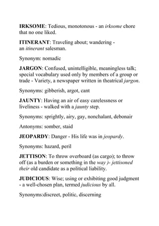 IRKSOME: Tedious, monotonous - an irksome chore
that no one liked.
ITINERANT: Traveling about; wandering -
an itinerant salesman.
Synonym: nomadic
JARGON: Confused, unintelligible, meaningless talk;
special vocabulary used only by members of a group or
trade - Variety, a newspaper written in theatrical jargon.
Synonyms: gibberish, argot, cant
JAUNTY: Having an air of easy carelessness or
liveliness - walked with a jaunty step.
Synonyms: sprightly, airy, gay, nonchalant, debonair
Antonyms: somber, staid
JEOPARDY: Danger - His life was in jeopardy.
Synonyms: hazard, peril
JETTISON: To throw overboard (as cargo); to throw
off (as a burden or something in the way )- jettisoned
their old candidate as a political liability.
JUDICIOUS: Wise; using or exhibiting good judgment
- a well-chosen plan, termed judicious by all.
Synonyms:discreet, politic, discerning
 