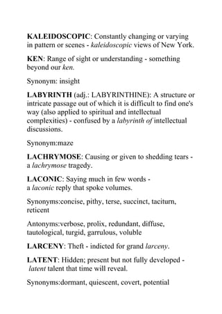 KALEIDOSCOPIC: Constantly changing or varying
in pattern or scenes - kaleidoscopic views of New York.
KEN: Range of sight or understanding - something
beyond our ken.
Synonym: insight
LABYRINTH (adj.: LABYRINTHINE): A structure or
intricate passage out of which it is difficult to find one's
way (also applied to spiritual and intellectual
complexities) - confused by a labyrinth of intellectual
discussions.
Synonym:maze
LACHRYMOSE: Causing or given to shedding tears -
a lachrymose tragedy.
LACONIC: Saying much in few words -
a laconic reply that spoke volumes.
Synonyms:concise, pithy, terse, succinct, taciturn,
reticent
Antonyms:verbose, prolix, redundant, diffuse,
tautological, turgid, garrulous, voluble
LARCENY: Theft - indicted for grand larceny.
LATENT: Hidden; present but not fully developed -
latent talent that time will reveal.
Synonyms:dormant, quiescent, covert, potential
 