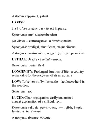 Antonyms:apparent, patent
LAVISH:
(1) Profuse or generous - lavish in praise.
Synonyms: ample, superabundant
(2) Given to extravagance - a lavish spender.
Synonyms: prodigal, munificent, magnanimous.
Antonyms: parsimonious, niggardly, frugal, penurious
LETHAL: Deadly - a lethal weapon.
Synonyms: mortal, fatal
LONGEVITY: Prolonged duration of life - a country
remarkable for the longevity of its inhabitants.
LOW: To bellow softly like cattle - the lowing herd in
the meadow.
Synonym: moo
LUCID: Clear; transparent; easily understood -
a lucid explanation of a difficult text.
Synonyms: pellucid, perspicuous, intelligible, limpid,
luminous, translucent
Antonyms: abstruse, obscure
 