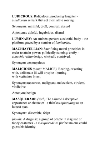 LUDICROUS: Ridiculous; producing laughter -
a ludicrous remark that set them all to roaring.
Synonyms: mirthful, droll, comical, absurd
Antonyms: doleful, lugubrious, dismal
LUMINARY: An eminent person; a celestial body - the
platform graced by a number of luminaries.
MACHIAVELLIAN: Sacrificing moral principles in
order to attain power; politically cunning; crafty -
a machiavelliandesign, wickedly contrived.
Synonym: unscrupulous
MALICIOUS (noun: MALICE): Bearing, or acting
with, deliberate ill-will or spite - hurting
with malicious intent.
Synonyms:rancorous, malignant, malevolent, virulent,
vindictive
Antonym: benign
MASQUERADE (verb): To assume a deceptive
appearance or character - a thief masquerading as an
honest man.
Synonyms: dissemble, feign
(noun): A disguise; a group of people in disguise or
fancy costumes - a masquerade so perfect no one could
guess his identity.
 