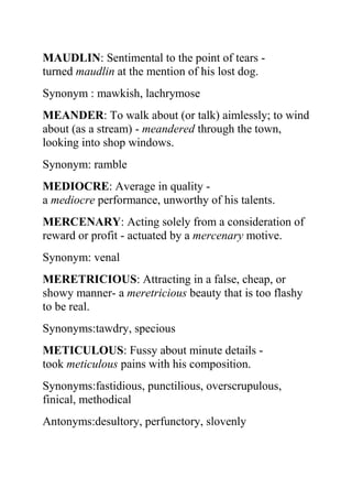 MAUDLIN: Sentimental to the point of tears -
turned maudlin at the mention of his lost dog.
Synonym : mawkish, lachrymose
MEANDER: To walk about (or talk) aimlessly; to wind
about (as a stream) - meandered through the town,
looking into shop windows.
Synonym: ramble
MEDIOCRE: Average in quality -
a mediocre performance, unworthy of his talents.
MERCENARY: Acting solely from a consideration of
reward or profit - actuated by a mercenary motive.
Synonym: venal
MERETRICIOUS: Attracting in a false, cheap, or
showy manner- a meretricious beauty that is too flashy
to be real.
Synonyms:tawdry, specious
METICULOUS: Fussy about minute details -
took meticulous pains with his composition.
Synonyms:fastidious, punctilious, overscrupulous,
finical, methodical
Antonyms:desultory, perfunctory, slovenly
 