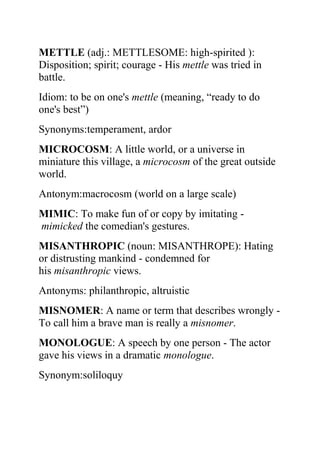 METTLE (adj.: METTLESOME: high-spirited ):
Disposition; spirit; courage - His mettle was tried in
battle.
Idiom: to be on one's mettle (meaning, “ready to do
one's best”)
Synonyms:temperament, ardor
MICROCOSM: A little world, or a universe in
miniature this village, a microcosm of the great outside
world.
Antonym:macrocosm (world on a large scale)
MIMIC: To make fun of or copy by imitating -
mimicked the comedian's gestures.
MISANTHROPIC (noun: MISANTHROPE): Hating
or distrusting mankind - condemned for
his misanthropic views.
Antonyms: philanthropic, altruistic
MISNOMER: A name or term that describes wrongly -
To call him a brave man is really a misnomer.
MONOLOGUE: A speech by one person - The actor
gave his views in a dramatic monologue.
Synonym:soliloquy
 