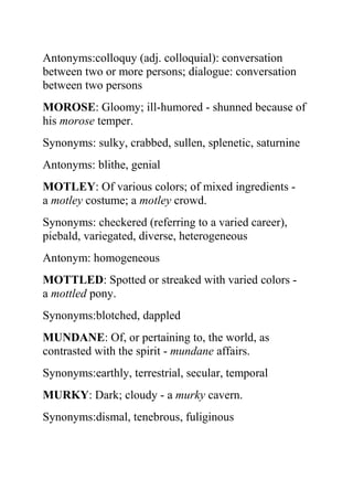 Antonyms:colloquy (adj. colloquial): conversation
between two or more persons; dialogue: conversation
between two persons
MOROSE: Gloomy; ill-humored - shunned because of
his morose temper.
Synonyms: sulky, crabbed, sullen, splenetic, saturnine
Antonyms: blithe, genial
MOTLEY: Of various colors; of mixed ingredients -
a motley costume; a motley crowd.
Synonyms: checkered (referring to a varied career),
piebald, variegated, diverse, heterogeneous
Antonym: homogeneous
MOTTLED: Spotted or streaked with varied colors -
a mottled pony.
Synonyms:blotched, dappled
MUNDANE: Of, or pertaining to, the world, as
contrasted with the spirit - mundane affairs.
Synonyms:earthly, terrestrial, secular, temporal
MURKY: Dark; cloudy - a murky cavern.
Synonyms:dismal, tenebrous, fuliginous
 