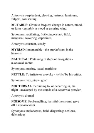 Antonyms:resplendent, glowing, lustrous, luminous,
fulgent, coruscating
MUTABLE: Given to frequent change in nature, mood,
or form - mutable in mood as a spring wind.
Synonyms:vacillating, fickle, inconstant, fitful,
mercurial, wavering, capricious
Antonyms:constant, steady
MYRIAD: Innumerable - the myriad stars in the
heavens.
NAUTICAL: Pertaining to ships or navigation -
a nautical career.
Synonyms: marine, naval, maritime
NETTLE: To irritate or provoke - nettled by his critics.
Synonyms: vex, pique, goad
NOCTURNAL: Pertaining to, or occurring in, the
night - awakened by the sounds of a nocturnal prowler.
Antonym: diurnal
NOISOME: Foul-smelling; harmful-the swamp gave
off a noisome odor.
Synonyms: malodorous, fetid, disgusting; noxious,
deleterious
 