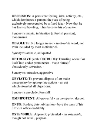 OBSESSION: A persistent feeling, idea, activity, etc.,
which dominates a person; the state of being
exclusively preoccupied by a fixed idea - Now that he
has learned bowling, it has become his obsession.
Synonyms:mania, infatuation (a foolish passion),
monomania
OBSOLETE: No longer in use - an obsolete word, not
even included by most dictionaries.
Synonyms:archaic, antiquated
OBTRUSIVE (verb: OBTRUDE): Thrusting oneself or
itself into undue prominence - made himself
obnoxiously obtrusive.
Synonyms:intrusive, aggressive
OBVIATE: To prevent, dispose of, or make
unnecessary by appropriate actions - an act
which obviated all objections.
Synonyms:preclude, forestall
OMNIPOTENT: All-powerful - an omnipotent despot.
ONUS: Burden; duty; obligation - bore the onus of his
difficult office creditably.
OSTENSIBLE: Apparent; pretended - his ostensible,
though not actual, purpose.
 