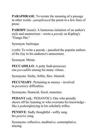 PARAPHRASE: To restate the meaning of a passage
in other words - paraphrased the poem in a few lines of
prose.
PARODY (noun): A humorous imitation of an author's
style and mannerisms - wrote a parody on Kipling's
"Gunga Din."
Synonym: burlesque
(verb): To write a parody - parodied the popular authors
of the (lay to his audience's amusement.
Synonym: Mimic
PECCADILLO: A petty fault-possesses
one peccadillo among his many virtues.
Synonyms: frailty, foible, flaw, blemish
PECUNIARY: Pertaining to money - involved
in pecuniary difficulties.
Synonyms; financial, fiscal, monetary
PEDANT (adj.: PEDANTIC): One who proudly
shows off his learning or who overrates his knowledge -
like a pedantglorying in his scholarly trifles.
PENSIVE: Sadly thoughtful - softly sang
his pensive song.
Synonyms: reflective, meditative, contemplative,
musing
 