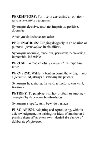 PEREMPTORY: Positive in expressing an opinion -
gave a peremptory judgment.
Synonyms:decisive, resolute, imperious, positive,
dogmatic
Antonyms:indecisive, tentative
PERTINACIOUS: Clinging doggedly to an opinion or
purpose - pertinacious in his efforts.
Synonyms:obdurate, tenacious, persistent, persevering,
intractable, inflexible
PERUSE: To read carefully - perused the important
letter.
PERVERSE: Willfully bent on doing the wrong thing -
a perverse lad, always disobeying his parents.
Synonyms:headstrong, froward, refractory, wayward,
fractious
PETRIFY: To paralyze with horror, fear, or surprise -
petrified by the enemy bombardment.
Synonyms:stupefy, stun, bewilder, amaze
PLAGIARISM. Adopting and reproducing, without
acknowledgment, the writings or ideas of another and
passing them off as one's own - denied the charge of
deliberate plagiarism.
 