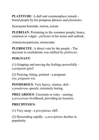 PLATITUDE: A dull and commonplace remark -
bored people by his pompous phrases and platitudes.
Synonyms:bromide, truism, axiom
PLEBEIAN: Pertaining to the common people; hence,
common or vulgar - plebeian in his tastes and outlook.
Antonyms:patrician, aristocratic
PLEBISCITE. A direct vote by the people - The
decision to confederate was ratified by plebiscite.
POIGNANT:
(1) Gripping and moving the feelings powerfully -
a poignant grief.
(2) Piercing, biting, pointed - a poignant
cry; poignant wit.
PONDEROUS: Very heavy; clumsy; dull -
a ponderous speech, extremely boring.
PRECARIOUS: Uncertain or risky - earning
a precarious livelihood, providing no luxuries.
PRECIPITOUS:
(1) Very steep - a precipitous cliff.
(2) Descending rapidly - a precipitous decline in
popularity.
 
