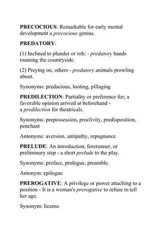 PRECOCIOUS: Remarkable for early mental
development a precocious genius.
PREDATORY:
(1) Inclined to plunder or rob; - predatory bands
roaming the countryside.
(2) Preying on, others - predatory animals prowling
about.
Synonyms: predacious, looting, pillaging
PREDILECTION: Partiality or preference for; a
favorable opinion arrived at beforehand -
a predilection for theatricals.
Synonyms: prepossession, proclivity, predisposition,
penchant
Antonyms: aversion, antipathy, repugnance
PRELUDE: An introduction, forerunner, or
preliminary step - a short prelude to the play.
Synonyms: preface, prologue, preamble.
Antonym: epilogue
PREROGATIVE: A privilege or power attaching to a
position - It is a woman's prerogative to refuse to tell
her age.
Synonym: license
 