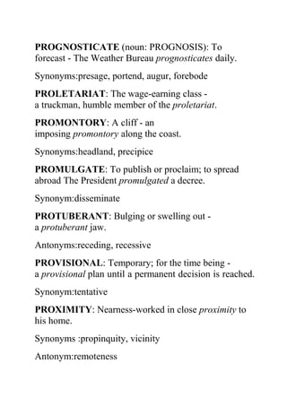 PROGNOSTICATE (noun: PROGNOSIS): To
forecast - The Weather Bureau prognosticates daily.
Synonyms:presage, portend, augur, forebode
PROLETARIAT: The wage-earning class -
a truckman, humble member of the proletariat.
PROMONTORY: A cliff - an
imposing promontory along the coast.
Synonyms:headland, precipice
PROMULGATE: To publish or proclaim; to spread
abroad The President promulgated a decree.
Synonym:disseminate
PROTUBERANT: Bulging or swelling out -
a protuberant jaw.
Antonyms:receding, recessive
PROVISIONAL: Temporary; for the time being -
a provisional plan until a permanent decision is reached.
Synonym:tentative
PROXIMITY: Nearness-worked in close proximity to
his home.
Synonyms :propinquity, vicinity
Antonym:remoteness
 