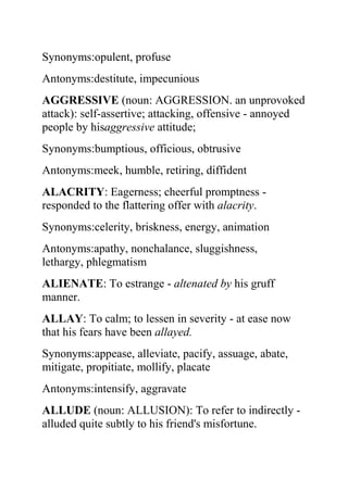 Synonyms:opulent, profuse
Antonyms:destitute, impecunious
AGGRESSIVE (noun: AGGRESSION. an unprovoked
attack): self-assertive; attacking, offensive - annoyed
people by hisaggressive attitude;
Synonyms:bumptious, officious, obtrusive
Antonyms:meek, humble, retiring, diffident
ALACRITY: Eagerness; cheerful promptness -
responded to the flattering offer with alacrity.
Synonyms:celerity, briskness, energy, animation
Antonyms:apathy, nonchalance, sluggishness,
lethargy, phlegmatism
ALIENATE: To estrange - altenated by his gruff
manner.
ALLAY: To calm; to lessen in severity - at ease now
that his fears have been allayed.
Synonyms:appease, alleviate, pacify, assuage, abate,
mitigate, propitiate, mollify, placate
Antonyms:intensify, aggravate
ALLUDE (noun: ALLUSION): To refer to indirectly -
alluded quite subtly to his friend's misfortune.
 