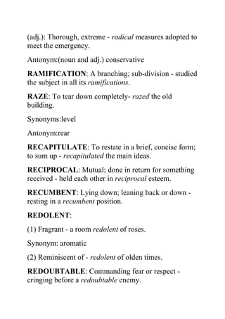 (adj.): Thorough, extreme - radical measures adopted to
meet the emergency.
Antonym:(noun and adj.) conservative
RAMIFICATION: A branching; sub-division - studied
the subject in all its ramifications.
RAZE: To tear down completely- razed the old
building.
Synonyms:level
Antonym:rear
RECAPITULATE: To restate in a brief, concise form;
to sum up - recapitulated the main ideas.
RECIPROCAL: Mutual; done in return for something
received - held each other in reciprocal esteem.
RECUMBENT: Lying down; leaning back or down -
resting in a recumbent position.
REDOLENT:
(1) Fragrant - a room redolent of roses.
Synonym: aromatic
(2) Reminiscent of - redolent of olden times.
REDOUBTABLE: Commanding fear or respect -
cringing before a redoubtable enemy.
 